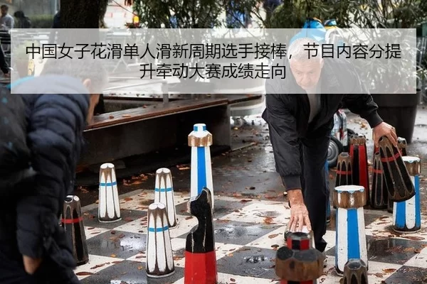 中国女子花滑单人滑新周期选手接棒，节目内容分提升牵动大赛成绩走向